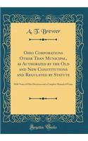 Ohio Corporations Other Than Municipal, as Authorized by the Old and New Constitutions and Regulated by Statute: With Notes of Ohio Decisions and a Complete Manual of Forms (Classic Reprint)