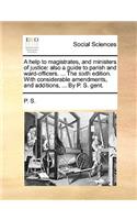 A Help to Magistrates, and Ministers of Justice: Also a Guide to Parish and Ward-Officers. ... the Sixth Edition. with Considerable Amendments, and Additions, ... by P. S. Gent.