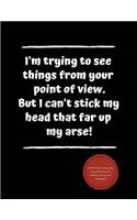 I'm Trying to See Things from Your Point of View. But I Can't Stick My Head That Far Up My Arse!: A 100-Page Funny Joke Lined Notebook for Friends, Family and Colleagues