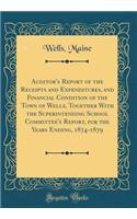 Auditor's Report of the Receipts and Expenditures, and Financial Condition of the Town of Wells, Together with the Superintending School Committee's Report, for the Years Ending, 1874-1879 (Classic Reprint)