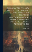 Report of Mr. Cyrus W. Field to the President and Directors [of the New York, Newfoundland, and London Telegraph Company, ] London, March 8th, 1866 [microform]