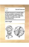 A Brief Answer to a Brief State of the Question Between the Printed and Painted Callicoes, and the Woollen and Silk Manufactures: ...