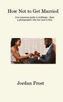 How Not to Get Married: A no-nonsense guide to weddings... from a photographer who has seen it ALL