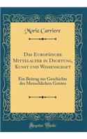 Das Europäische Mittelalter in Dichtung, Kunst Und Wissenschaft: Ein Beitrag Zur Geschichte Des Menschlichen Geistes (Classic Reprint)