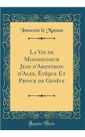 La Vie de Monseigneur Jean d'Arenthon d'Alex, Évêque Et Prince de Genève (Classic Reprint)