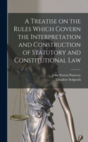 Treatise on the Rules Which Govern the Interpretation and Construction of Statutory and Constitutional Law