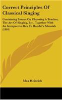 Correct Principles Of Classical Singing: Containing Essays On Choosing A Teacher, The Art Of Singing, Etc., Together With An Interpretive Key To Handel's Messiah (1910)