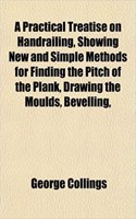 A Practical Treatise on Handrailing, Showing New and Simple Methods for Finding the Pitch of the Plank, Drawing the Moulds, Bevelling,