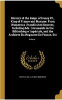 History of the Reign of Henry IV., King of France and Navarre. from Numerous Unpublished Sources, Including Ms. Documents in the Bibliotheque Imperiale, and the Archives Du Royaume de France, Etc; Volume 1