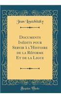 Documents Inï¿½dits Pour Servir ï¿½ l'Histoire de la Rï¿½forme Et de la Ligue (Classic Reprint)
