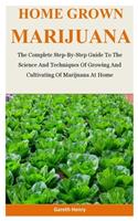 Home Grown Marijuana: The Complete Step-By-Step Guide To The Science And Techniques Of Growing And Cultivating Of Marijuana At Home