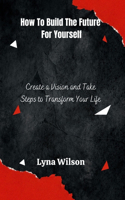 How to Build the Future for Yourself: Create a Vision and Take Steps to Transform Your Life