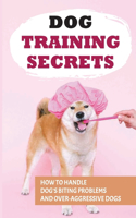 Dog Training Secrets: How To Handle Dog's Biting Problems And Over-Aggressive Dogs: How To Understand Your Dog'S Behaviors