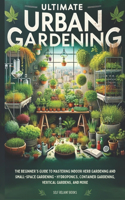 Ultimate Urban Gardening: The Beginner's Guide to Mastering Indoor Herb Gardening and Small-Space Gardening - Hydroponics, Container Gardening, Vertical Gardens, and More