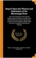 Report Upon the Physics and Hydraulics of the Mississippi River: Upon the Protection of the Alluvial Region Against Overflow; And Upon the Deepening of the Mouths: Based Upon Surveys and Investigations Made Under the Acts of Congress Directing the