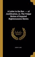 Letter to the Rev. --- of Justification, or, The Vulgar Notion of Imputed Righteousness Shewn