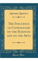 The Influence of Catholicism on the Sciences and on the Arts (Classic Reprint)