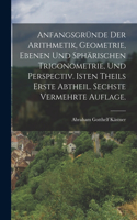 Anfangsgründe der Arithmetik, Geometrie, ebenen und sphärischen Trigonometrie, und Perspectiv. Isten Theils erste Abtheil. Sechste vermehrte Auflage.