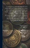 Catalogue of the Important Historical Collction of Coins and Medals Made by Gerald E. Hart, esq. ... Comprising Ancient Coins of Greece, Rome and Judaea, Mediaeval and Modern Coins, Chiefly of France and England, in Gold and Silver, Historical Meda
