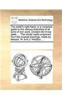 The Smith's Right Hand, or a Complete Guide to the Various Branches of All Sorts of Iron Work. Divided Into Three Parts. ... the Whole Neatly Engraved from the Original Drawings, Made by Messrs. W. and J. Welldon, ...: (English)