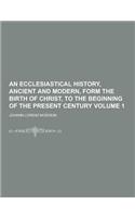 An Ecclesiastical History, Ancient and Modern, Form the Birth of Christ, to the Beginning of the Present Century Volume 1