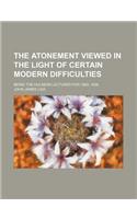 The Atonement Viewed in the Light of Certain Modern Difficulties; Being the Hulsean Lectures for 1883, 1884