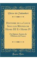 Histoire de la Ligue Sous Les RÃ¨gnes de Henri III Et Henri IV: Ou Quinze AnnÃ©es de l'Histoire de France (Classic Reprint)