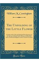 The Unfolding of the Little Flower: A Study of the Life and Spiritual Development of the Servant of God, Sister Theresa of the Child Jesus, Professed Religious of the Carmel of Lisieux (Classic Reprint)