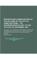 Revision and Consolidation of the By-Laws of the City of Hamilton from Its Incorporation in 1847, to the 12th Day of December 1887; Inclusive ... with Certain By-Laws Passed by the Police Commissioners, and Certain Statutes of Canada and Ontario Re: (English)
