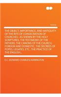 The Object, Importance, and Antiquity of the Rite of Consecration of Churches: As Shewn by the Holy Scriptures, the Testimony of the Fathers, the Canons of the Church, Foreign and Domestic, the Decrees of Popes, Legates, Etc., 