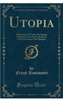 Utopia: A Romance of Today; Presenting a Solution of the Labor Problem, a New God and a New Religion (Classic Reprint)