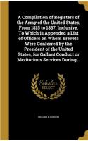A Compilation of Registers of the Army of the United States, From 1815 to 1837, Inclusive. To Which is Appended a List of Officers on Whom Brevets Were Conferred by the President of the United States, for Gallant Conduct or Meritorious Services Dur