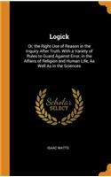 Logick: Or, the Right Use of Reason in the Inquiry After Truth. with a Variety of Rules to Guard Against Error, in the Affairs of Religion and Human Life, as Well as in the Sciences