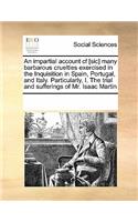 An Impartial Account Cf [Sic] Many Barbarous Cruelties Exercised in the Inquisition in Spain, Portugal, and Italy. Particularly, I. the Trial and Sufferings of Mr. Isaac Martin