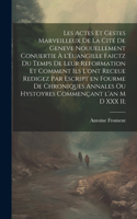 Les actes et gestes marveilleux de la cité de Geneve nouuellement conuertie à l'Euangille faictz du temps de leur Reformation et comment ils l'ont receue redigez par escript en fourme de chroniques annales ou hystoyres commençant l'an M D XXX II;