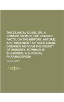 The Clinical Guide, Or, a Concise View of the Leading Facts, on the History, Nature, and Treatment, of Such Local Diseases as Form the Object of Surgery. to Which Is Subjoined, a Surgical Pharmacop Ia: (English)