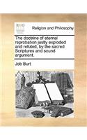 The doctrine of eternal reprobation justly exploded and refuted, by the sacred Scriptures and sound argument.