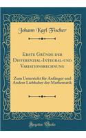 Erste Gründe Der Differenzial-Integral-Und Variationsrechnung: Zum Unterricht Für Anfänger Und Andere Liebhaber Der Mathematik (Classic Reprint)