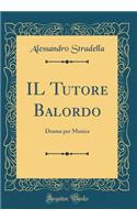 Il Tutore Balordo: Drama Per Musica (Classic Reprint)