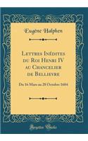 Lettres Inédites du Roi Henri IV au Chancelier de Bellievre: Du 16 Mars au 28 Octobre 1604 (Classic Reprint)