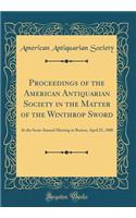 Proceedings of the American Antiquarian Society in the Matter of the Winthrop Sword: At the Semi-Annual Meeting in Boston, April 25, 1888 (Classic Reprint): At the Semi-Annual Meeting in Boston, April 25, 1888 (Classic Reprint)