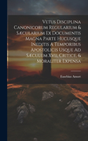 Vetus Disciplina Canonicorum Regularium & Sæcularium Ex Documentis Magna Parte Hucusque Ineditis A Temporibus Apostolicis Usque Ad Sæculum Xvii, Critice, & Moraliter Expensa