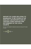 Report of Cases Relating to Barbados to Be Found in the English Law Reports and of Certain Cases Argued and Determined in the Local Courts
