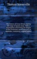 history of Great Britain during the reign of Queen Anne. With a dissertation concerning the danger of the Protestant succession and an appendix, containing original papers