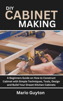 DIY: Cabinet Making: A Beginners Guide on How to Construct Cabinet with Simple Techniques, Tools, Design and Build Your Dream Kitchen Cabinets