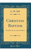 Christian Baptism: The Duty, the Act, and the Subjects (Classic Reprint): The Duty, the Act, and the Subjects (Classic Reprint)