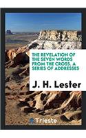 The Revelation of the Seven Words from the Cross. A Series of Addresses