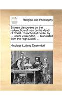 Sixteen Discourses on the Redemption of Man by the Death of Christ. Preached at Berlin, by ... Count Zinzendorf, ... Translated from the High Dutch. ...