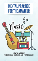 Mental Practice For The Amateur: How To Improve The Musical Learning And Performance: How To Use The Creative Image In Music