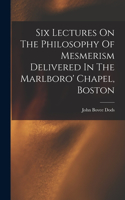 Six Lectures On The Philosophy Of Mesmerism Delivered In The Marlboro' Chapel, Boston